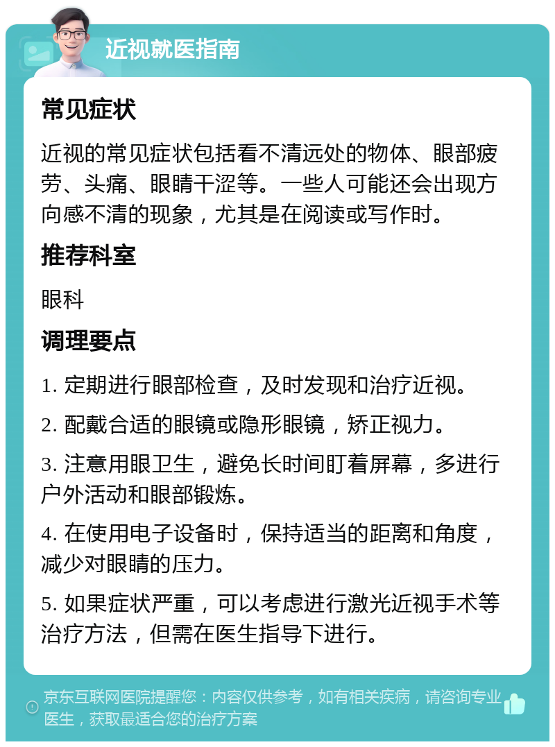 近视就医指南 常见症状 近视的常见症状包括看不清远处的物体、眼部疲劳、头痛、眼睛干涩等。一些人可能还会出现方向感不清的现象，尤其是在阅读或写作时。 推荐科室 眼科 调理要点 1. 定期进行眼部检查，及时发现和治疗近视。 2. 配戴合适的眼镜或隐形眼镜，矫正视力。 3. 注意用眼卫生，避免长时间盯着屏幕，多进行户外活动和眼部锻炼。 4. 在使用电子设备时，保持适当的距离和角度，减少对眼睛的压力。 5. 如果症状严重，可以考虑进行激光近视手术等治疗方法，但需在医生指导下进行。