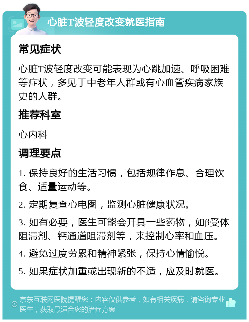 心脏T波轻度改变就医指南 常见症状 心脏T波轻度改变可能表现为心跳加速、呼吸困难等症状，多见于中老年人群或有心血管疾病家族史的人群。 推荐科室 心内科 调理要点 1. 保持良好的生活习惯，包括规律作息、合理饮食、适量运动等。 2. 定期复查心电图，监测心脏健康状况。 3. 如有必要，医生可能会开具一些药物，如β受体阻滞剂、钙通道阻滞剂等，来控制心率和血压。 4. 避免过度劳累和精神紧张，保持心情愉悦。 5. 如果症状加重或出现新的不适，应及时就医。