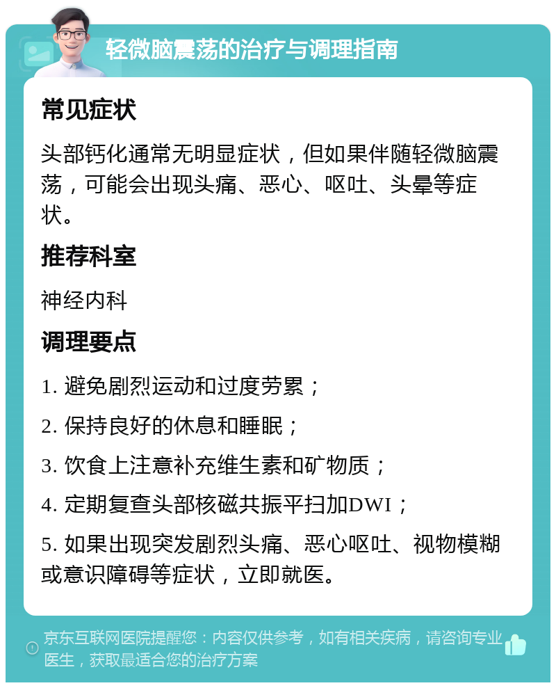 轻微脑震荡的治疗与调理指南 常见症状 头部钙化通常无明显症状，但如果伴随轻微脑震荡，可能会出现头痛、恶心、呕吐、头晕等症状。 推荐科室 神经内科 调理要点 1. 避免剧烈运动和过度劳累； 2. 保持良好的休息和睡眠； 3. 饮食上注意补充维生素和矿物质； 4. 定期复查头部核磁共振平扫加DWI； 5. 如果出现突发剧烈头痛、恶心呕吐、视物模糊或意识障碍等症状，立即就医。