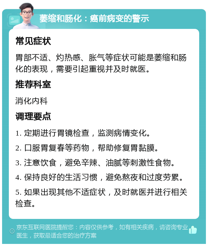 萎缩和肠化：癌前病变的警示 常见症状 胃部不适、灼热感、胀气等症状可能是萎缩和肠化的表现，需要引起重视并及时就医。 推荐科室 消化内科 调理要点 1. 定期进行胃镜检查，监测病情变化。 2. 口服胃复春等药物，帮助修复胃黏膜。 3. 注意饮食，避免辛辣、油腻等刺激性食物。 4. 保持良好的生活习惯，避免熬夜和过度劳累。 5. 如果出现其他不适症状，及时就医并进行相关检查。