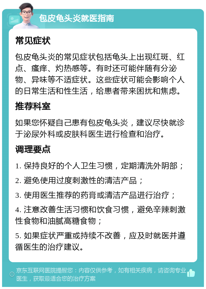 包皮龟头炎就医指南 常见症状 包皮龟头炎的常见症状包括龟头上出现红斑、红点、瘙痒、灼热感等。有时还可能伴随有分泌物、异味等不适症状。这些症状可能会影响个人的日常生活和性生活，给患者带来困扰和焦虑。 推荐科室 如果您怀疑自己患有包皮龟头炎，建议尽快就诊于泌尿外科或皮肤科医生进行检查和治疗。 调理要点 1. 保持良好的个人卫生习惯，定期清洗外阴部； 2. 避免使用过度刺激性的清洁产品； 3. 使用医生推荐的药膏或清洁产品进行治疗； 4. 注意改善生活习惯和饮食习惯，避免辛辣刺激性食物和油腻高糖食物； 5. 如果症状严重或持续不改善，应及时就医并遵循医生的治疗建议。