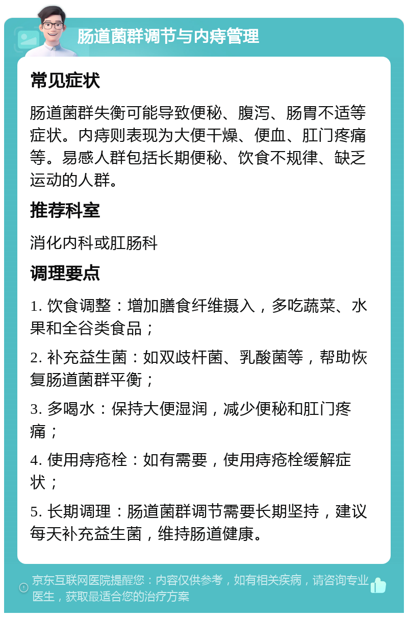 肠道菌群调节与内痔管理 常见症状 肠道菌群失衡可能导致便秘、腹泻、肠胃不适等症状。内痔则表现为大便干燥、便血、肛门疼痛等。易感人群包括长期便秘、饮食不规律、缺乏运动的人群。 推荐科室 消化内科或肛肠科 调理要点 1. 饮食调整：增加膳食纤维摄入，多吃蔬菜、水果和全谷类食品； 2. 补充益生菌：如双歧杆菌、乳酸菌等，帮助恢复肠道菌群平衡； 3. 多喝水：保持大便湿润，减少便秘和肛门疼痛； 4. 使用痔疮栓：如有需要，使用痔疮栓缓解症状； 5. 长期调理：肠道菌群调节需要长期坚持，建议每天补充益生菌，维持肠道健康。