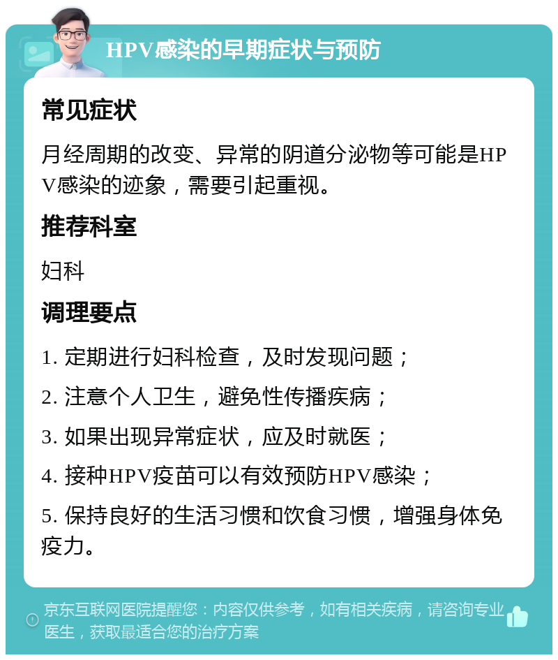 HPV感染的早期症状与预防 常见症状 月经周期的改变、异常的阴道分泌物等可能是HPV感染的迹象，需要引起重视。 推荐科室 妇科 调理要点 1. 定期进行妇科检查，及时发现问题； 2. 注意个人卫生，避免性传播疾病； 3. 如果出现异常症状，应及时就医； 4. 接种HPV疫苗可以有效预防HPV感染； 5. 保持良好的生活习惯和饮食习惯，增强身体免疫力。