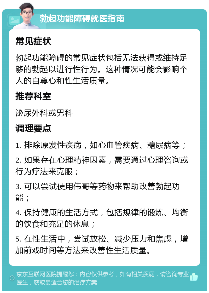 勃起功能障碍就医指南 常见症状 勃起功能障碍的常见症状包括无法获得或维持足够的勃起以进行性行为。这种情况可能会影响个人的自尊心和性生活质量。 推荐科室 泌尿外科或男科 调理要点 1. 排除原发性疾病，如心血管疾病、糖尿病等； 2. 如果存在心理精神因素，需要通过心理咨询或行为疗法来克服； 3. 可以尝试使用伟哥等药物来帮助改善勃起功能； 4. 保持健康的生活方式，包括规律的锻炼、均衡的饮食和充足的休息； 5. 在性生活中，尝试放松、减少压力和焦虑，增加前戏时间等方法来改善性生活质量。