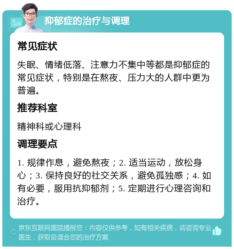 抑郁症的治疗与调理 常见症状 失眠、情绪低落、注意力不集中等都是抑郁症的常见症状，特别是在熬夜、压力大的人群中更为普遍。 推荐科室 精神科或心理科 调理要点 1. 规律作息，避免熬夜；2. 适当运动，放松身心；3. 保持良好的社交关系，避免孤独感；4. 如有必要，服用抗抑郁剂；5. 定期进行心理咨询和治疗。