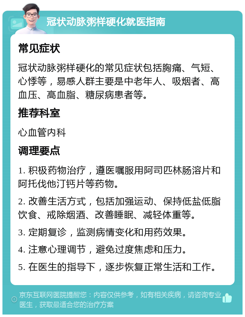 冠状动脉粥样硬化就医指南 常见症状 冠状动脉粥样硬化的常见症状包括胸痛、气短、心悸等，易感人群主要是中老年人、吸烟者、高血压、高血脂、糖尿病患者等。 推荐科室 心血管内科 调理要点 1. 积极药物治疗，遵医嘱服用阿司匹林肠溶片和阿托伐他汀钙片等药物。 2. 改善生活方式，包括加强运动、保持低盐低脂饮食、戒除烟酒、改善睡眠、减轻体重等。 3. 定期复诊，监测病情变化和用药效果。 4. 注意心理调节，避免过度焦虑和压力。 5. 在医生的指导下，逐步恢复正常生活和工作。