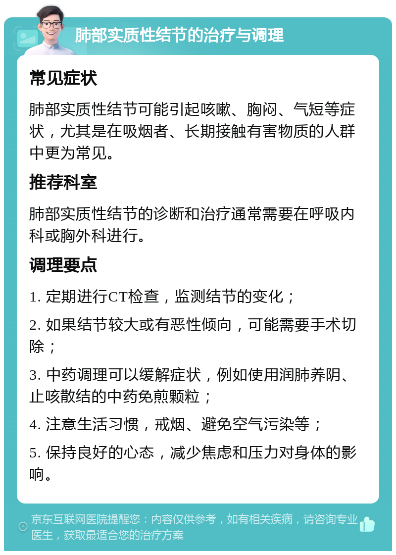 肺部实质性结节的治疗与调理 常见症状 肺部实质性结节可能引起咳嗽、胸闷、气短等症状，尤其是在吸烟者、长期接触有害物质的人群中更为常见。 推荐科室 肺部实质性结节的诊断和治疗通常需要在呼吸内科或胸外科进行。 调理要点 1. 定期进行CT检查，监测结节的变化； 2. 如果结节较大或有恶性倾向，可能需要手术切除； 3. 中药调理可以缓解症状，例如使用润肺养阴、止咳散结的中药免煎颗粒； 4. 注意生活习惯，戒烟、避免空气污染等； 5. 保持良好的心态，减少焦虑和压力对身体的影响。