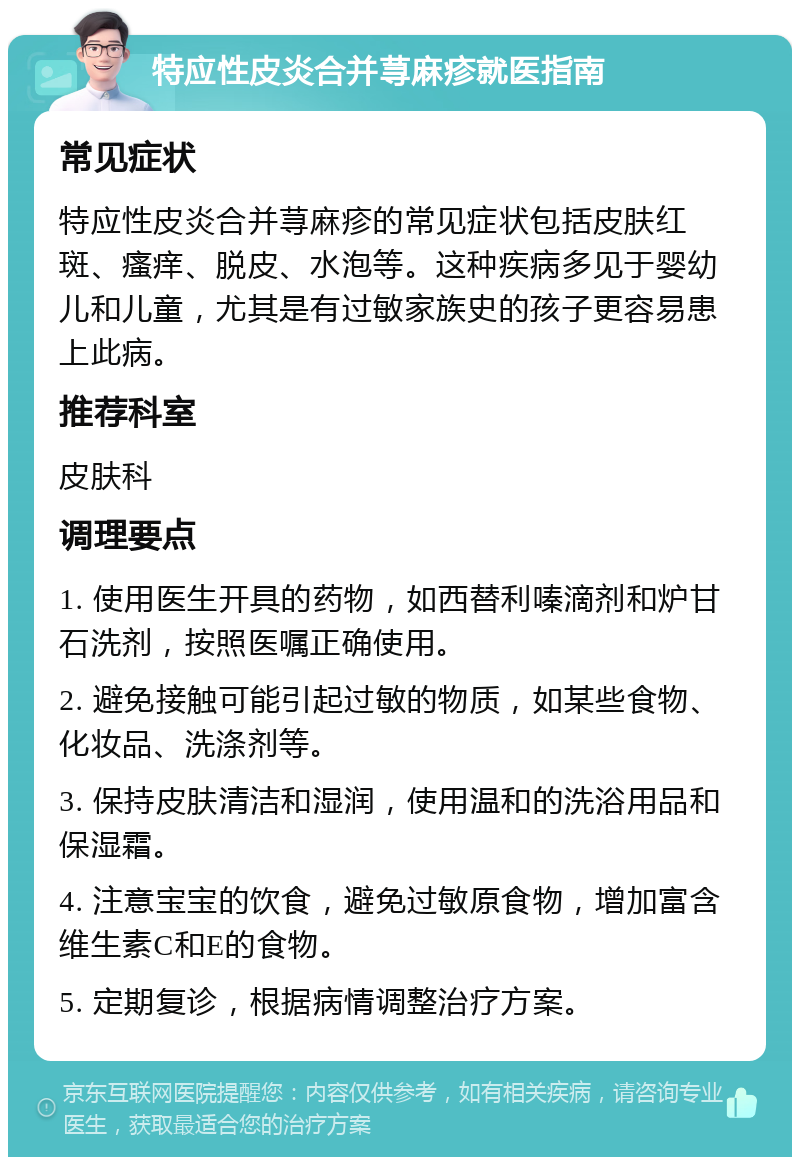 特应性皮炎合并荨麻疹就医指南 常见症状 特应性皮炎合并荨麻疹的常见症状包括皮肤红斑、瘙痒、脱皮、水泡等。这种疾病多见于婴幼儿和儿童，尤其是有过敏家族史的孩子更容易患上此病。 推荐科室 皮肤科 调理要点 1. 使用医生开具的药物，如西替利嗪滴剂和炉甘石洗剂，按照医嘱正确使用。 2. 避免接触可能引起过敏的物质，如某些食物、化妆品、洗涤剂等。 3. 保持皮肤清洁和湿润，使用温和的洗浴用品和保湿霜。 4. 注意宝宝的饮食，避免过敏原食物，增加富含维生素C和E的食物。 5. 定期复诊，根据病情调整治疗方案。