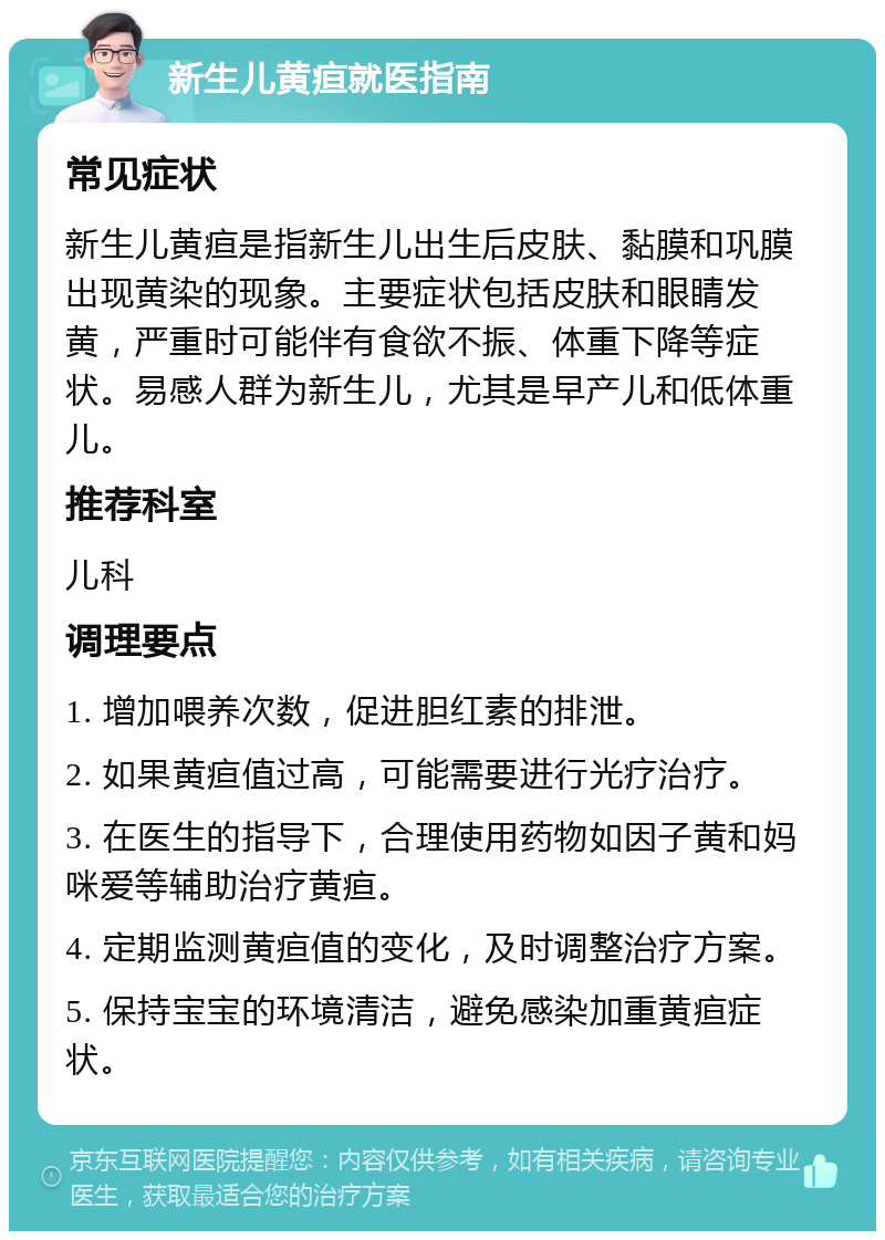 新生儿黄疸就医指南 常见症状 新生儿黄疸是指新生儿出生后皮肤、黏膜和巩膜出现黄染的现象。主要症状包括皮肤和眼睛发黄，严重时可能伴有食欲不振、体重下降等症状。易感人群为新生儿，尤其是早产儿和低体重儿。 推荐科室 儿科 调理要点 1. 增加喂养次数，促进胆红素的排泄。 2. 如果黄疸值过高，可能需要进行光疗治疗。 3. 在医生的指导下，合理使用药物如因子黄和妈咪爱等辅助治疗黄疸。 4. 定期监测黄疸值的变化，及时调整治疗方案。 5. 保持宝宝的环境清洁，避免感染加重黄疸症状。