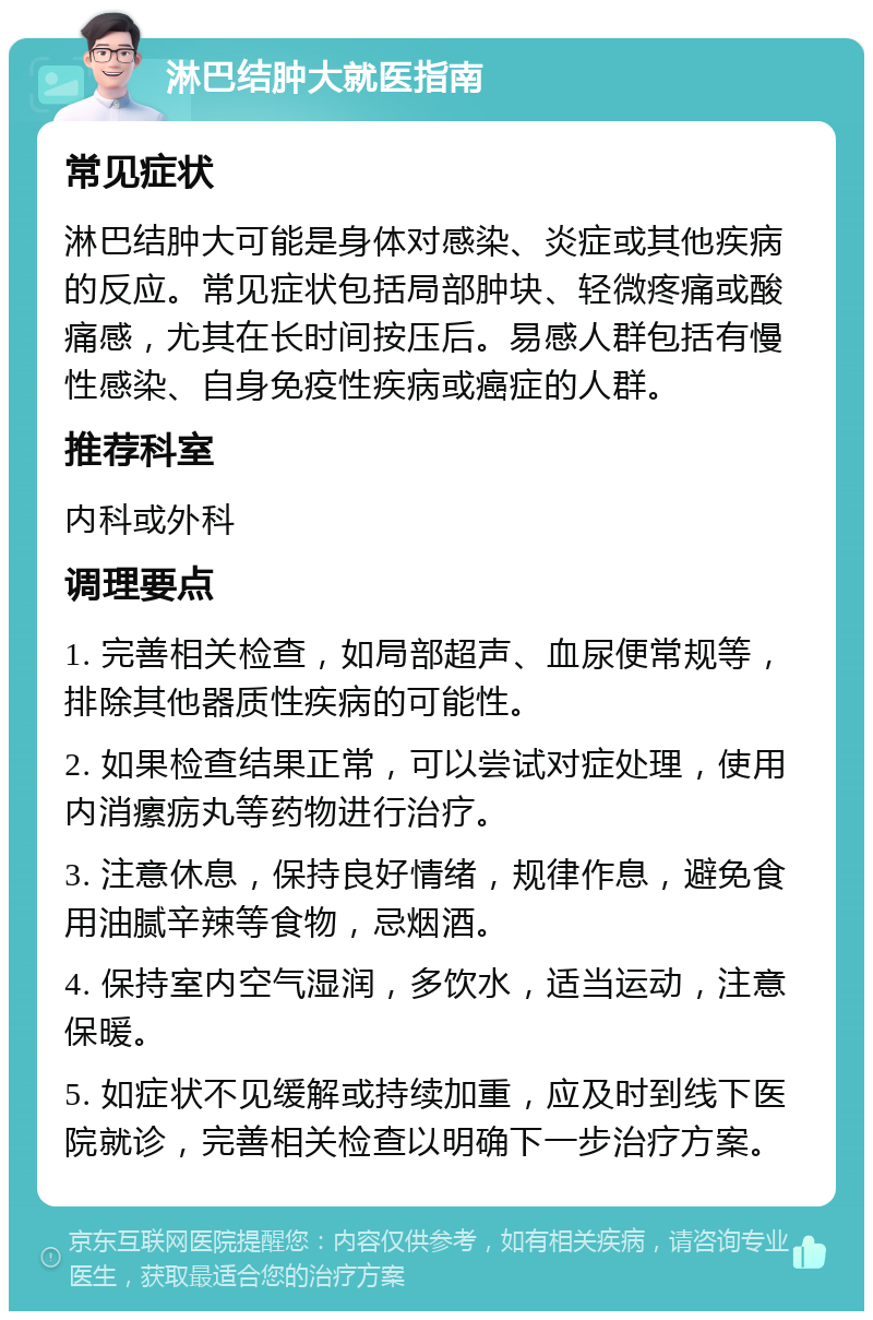 淋巴结肿大就医指南 常见症状 淋巴结肿大可能是身体对感染、炎症或其他疾病的反应。常见症状包括局部肿块、轻微疼痛或酸痛感，尤其在长时间按压后。易感人群包括有慢性感染、自身免疫性疾病或癌症的人群。 推荐科室 内科或外科 调理要点 1. 完善相关检查，如局部超声、血尿便常规等，排除其他器质性疾病的可能性。 2. 如果检查结果正常，可以尝试对症处理，使用内消瘰疬丸等药物进行治疗。 3. 注意休息，保持良好情绪，规律作息，避免食用油腻辛辣等食物，忌烟酒。 4. 保持室内空气湿润，多饮水，适当运动，注意保暖。 5. 如症状不见缓解或持续加重，应及时到线下医院就诊，完善相关检查以明确下一步治疗方案。