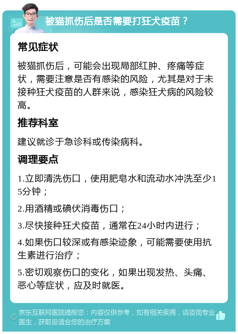 被猫抓伤后是否需要打狂犬疫苗？ 常见症状 被猫抓伤后，可能会出现局部红肿、疼痛等症状，需要注意是否有感染的风险，尤其是对于未接种狂犬疫苗的人群来说，感染狂犬病的风险较高。 推荐科室 建议就诊于急诊科或传染病科。 调理要点 1.立即清洗伤口，使用肥皂水和流动水冲洗至少15分钟； 2.用酒精或碘伏消毒伤口； 3.尽快接种狂犬疫苗，通常在24小时内进行； 4.如果伤口较深或有感染迹象，可能需要使用抗生素进行治疗； 5.密切观察伤口的变化，如果出现发热、头痛、恶心等症状，应及时就医。