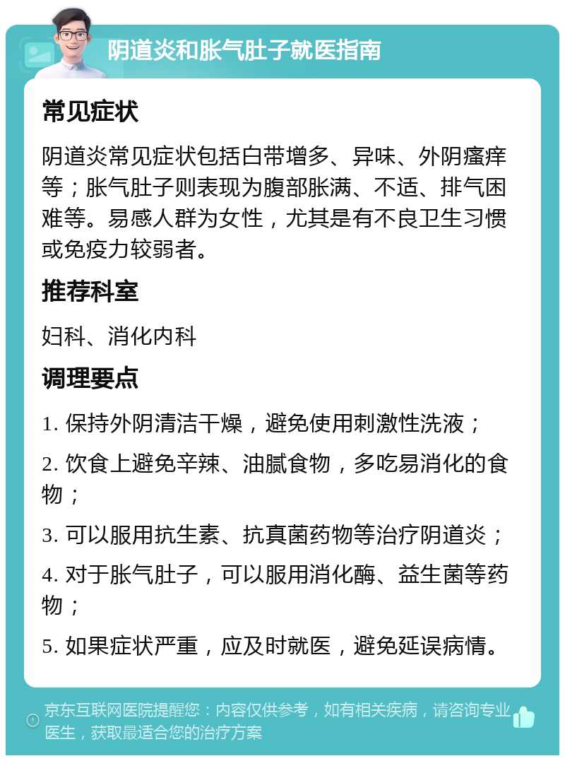 阴道炎和胀气肚子就医指南 常见症状 阴道炎常见症状包括白带增多、异味、外阴瘙痒等；胀气肚子则表现为腹部胀满、不适、排气困难等。易感人群为女性，尤其是有不良卫生习惯或免疫力较弱者。 推荐科室 妇科、消化内科 调理要点 1. 保持外阴清洁干燥，避免使用刺激性洗液； 2. 饮食上避免辛辣、油腻食物，多吃易消化的食物； 3. 可以服用抗生素、抗真菌药物等治疗阴道炎； 4. 对于胀气肚子，可以服用消化酶、益生菌等药物； 5. 如果症状严重，应及时就医，避免延误病情。