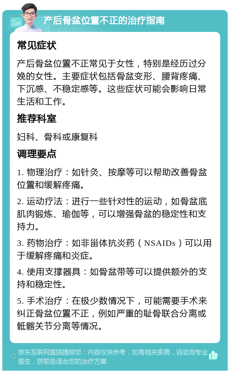 产后骨盆位置不正的治疗指南 常见症状 产后骨盆位置不正常见于女性，特别是经历过分娩的女性。主要症状包括骨盆变形、腰背疼痛、下沉感、不稳定感等。这些症状可能会影响日常生活和工作。 推荐科室 妇科、骨科或康复科 调理要点 1. 物理治疗：如针灸、按摩等可以帮助改善骨盆位置和缓解疼痛。 2. 运动疗法：进行一些针对性的运动，如骨盆底肌肉锻炼、瑜伽等，可以增强骨盆的稳定性和支持力。 3. 药物治疗：如非甾体抗炎药（NSAIDs）可以用于缓解疼痛和炎症。 4. 使用支撑器具：如骨盆带等可以提供额外的支持和稳定性。 5. 手术治疗：在极少数情况下，可能需要手术来纠正骨盆位置不正，例如严重的耻骨联合分离或骶髂关节分离等情况。