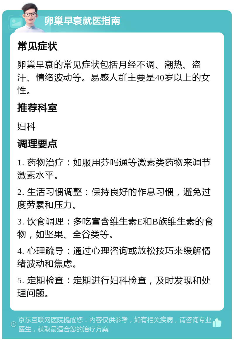 卵巢早衰就医指南 常见症状 卵巢早衰的常见症状包括月经不调、潮热、盗汗、情绪波动等。易感人群主要是40岁以上的女性。 推荐科室 妇科 调理要点 1. 药物治疗：如服用芬吗通等激素类药物来调节激素水平。 2. 生活习惯调整：保持良好的作息习惯，避免过度劳累和压力。 3. 饮食调理：多吃富含维生素E和B族维生素的食物，如坚果、全谷类等。 4. 心理疏导：通过心理咨询或放松技巧来缓解情绪波动和焦虑。 5. 定期检查：定期进行妇科检查，及时发现和处理问题。