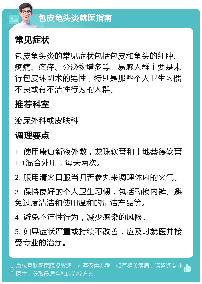 包皮龟头炎就医指南 常见症状 包皮龟头炎的常见症状包括包皮和龟头的红肿、疼痛、瘙痒、分泌物增多等。易感人群主要是未行包皮环切术的男性，特别是那些个人卫生习惯不良或有不洁性行为的人群。 推荐科室 泌尿外科或皮肤科 调理要点 1. 使用康复新液外敷，龙珠软膏和十地萘德软膏1:1混合外用，每天两次。 2. 服用清火口服当归苦参丸来调理体内的火气。 3. 保持良好的个人卫生习惯，包括勤换内裤、避免过度清洁和使用温和的清洁产品等。 4. 避免不洁性行为，减少感染的风险。 5. 如果症状严重或持续不改善，应及时就医并接受专业的治疗。