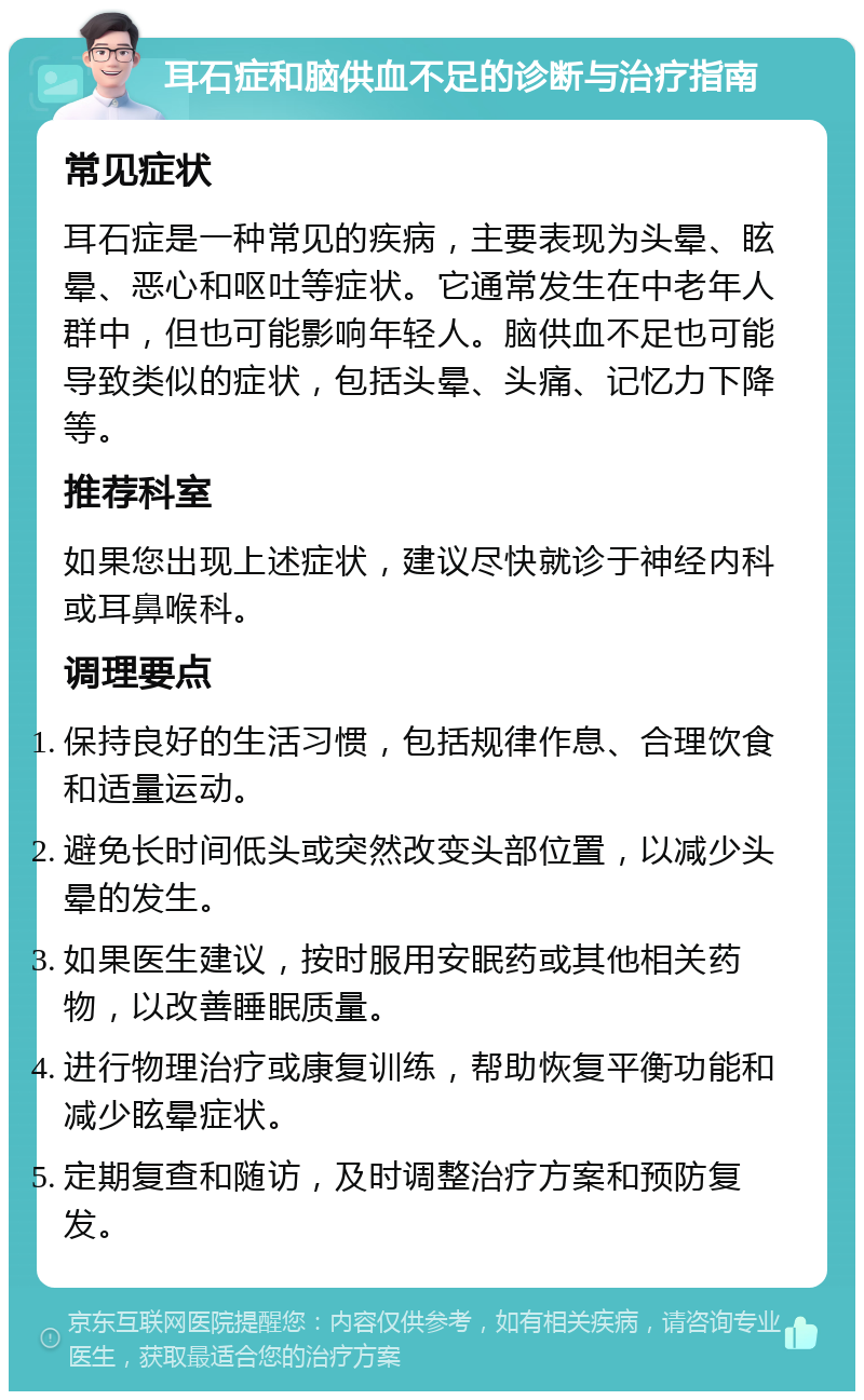 耳石症和脑供血不足的诊断与治疗指南 常见症状 耳石症是一种常见的疾病，主要表现为头晕、眩晕、恶心和呕吐等症状。它通常发生在中老年人群中，但也可能影响年轻人。脑供血不足也可能导致类似的症状，包括头晕、头痛、记忆力下降等。 推荐科室 如果您出现上述症状，建议尽快就诊于神经内科或耳鼻喉科。 调理要点 保持良好的生活习惯，包括规律作息、合理饮食和适量运动。 避免长时间低头或突然改变头部位置，以减少头晕的发生。 如果医生建议，按时服用安眠药或其他相关药物，以改善睡眠质量。 进行物理治疗或康复训练，帮助恢复平衡功能和减少眩晕症状。 定期复查和随访，及时调整治疗方案和预防复发。