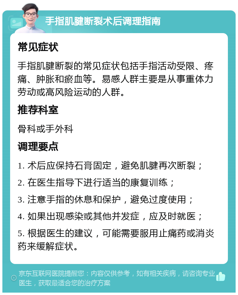 手指肌腱断裂术后调理指南 常见症状 手指肌腱断裂的常见症状包括手指活动受限、疼痛、肿胀和瘀血等。易感人群主要是从事重体力劳动或高风险运动的人群。 推荐科室 骨科或手外科 调理要点 1. 术后应保持石膏固定，避免肌腱再次断裂； 2. 在医生指导下进行适当的康复训练； 3. 注意手指的休息和保护，避免过度使用； 4. 如果出现感染或其他并发症，应及时就医； 5. 根据医生的建议，可能需要服用止痛药或消炎药来缓解症状。