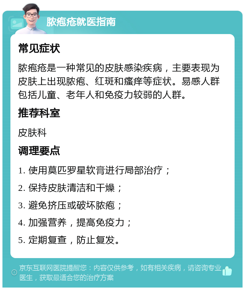 脓疱疮就医指南 常见症状 脓疱疮是一种常见的皮肤感染疾病，主要表现为皮肤上出现脓疱、红斑和瘙痒等症状。易感人群包括儿童、老年人和免疫力较弱的人群。 推荐科室 皮肤科 调理要点 1. 使用莫匹罗星软膏进行局部治疗； 2. 保持皮肤清洁和干燥； 3. 避免挤压或破坏脓疱； 4. 加强营养，提高免疫力； 5. 定期复查，防止复发。