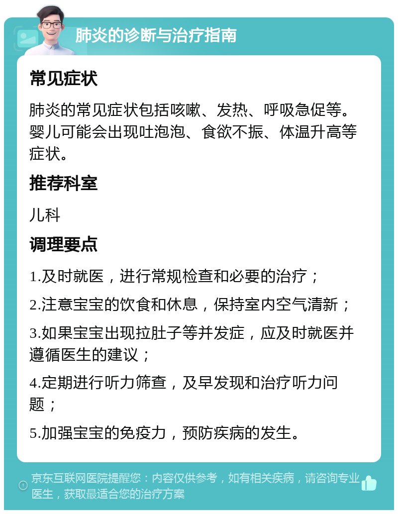 肺炎的诊断与治疗指南 常见症状 肺炎的常见症状包括咳嗽、发热、呼吸急促等。婴儿可能会出现吐泡泡、食欲不振、体温升高等症状。 推荐科室 儿科 调理要点 1.及时就医，进行常规检查和必要的治疗； 2.注意宝宝的饮食和休息，保持室内空气清新； 3.如果宝宝出现拉肚子等并发症，应及时就医并遵循医生的建议； 4.定期进行听力筛查，及早发现和治疗听力问题； 5.加强宝宝的免疫力，预防疾病的发生。