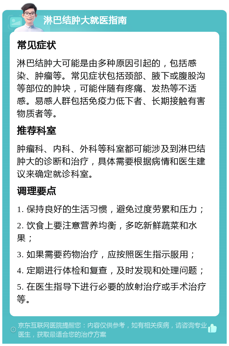 淋巴结肿大就医指南 常见症状 淋巴结肿大可能是由多种原因引起的，包括感染、肿瘤等。常见症状包括颈部、腋下或腹股沟等部位的肿块，可能伴随有疼痛、发热等不适感。易感人群包括免疫力低下者、长期接触有害物质者等。 推荐科室 肿瘤科、内科、外科等科室都可能涉及到淋巴结肿大的诊断和治疗，具体需要根据病情和医生建议来确定就诊科室。 调理要点 1. 保持良好的生活习惯，避免过度劳累和压力； 2. 饮食上要注意营养均衡，多吃新鲜蔬菜和水果； 3. 如果需要药物治疗，应按照医生指示服用； 4. 定期进行体检和复查，及时发现和处理问题； 5. 在医生指导下进行必要的放射治疗或手术治疗等。