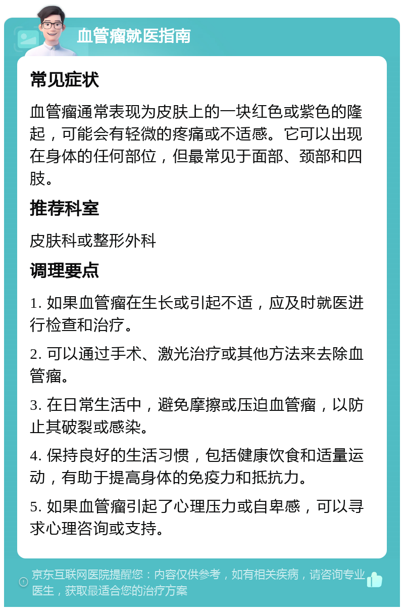 血管瘤就医指南 常见症状 血管瘤通常表现为皮肤上的一块红色或紫色的隆起，可能会有轻微的疼痛或不适感。它可以出现在身体的任何部位，但最常见于面部、颈部和四肢。 推荐科室 皮肤科或整形外科 调理要点 1. 如果血管瘤在生长或引起不适，应及时就医进行检查和治疗。 2. 可以通过手术、激光治疗或其他方法来去除血管瘤。 3. 在日常生活中，避免摩擦或压迫血管瘤，以防止其破裂或感染。 4. 保持良好的生活习惯，包括健康饮食和适量运动，有助于提高身体的免疫力和抵抗力。 5. 如果血管瘤引起了心理压力或自卑感，可以寻求心理咨询或支持。