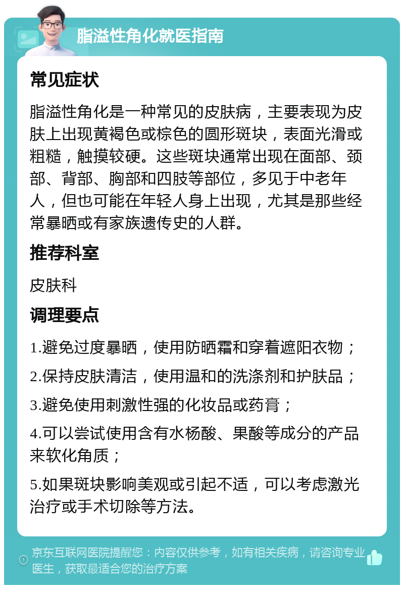 脂溢性角化就医指南 常见症状 脂溢性角化是一种常见的皮肤病，主要表现为皮肤上出现黄褐色或棕色的圆形斑块，表面光滑或粗糙，触摸较硬。这些斑块通常出现在面部、颈部、背部、胸部和四肢等部位，多见于中老年人，但也可能在年轻人身上出现，尤其是那些经常暴晒或有家族遗传史的人群。 推荐科室 皮肤科 调理要点 1.避免过度暴晒，使用防晒霜和穿着遮阳衣物； 2.保持皮肤清洁，使用温和的洗涤剂和护肤品； 3.避免使用刺激性强的化妆品或药膏； 4.可以尝试使用含有水杨酸、果酸等成分的产品来软化角质； 5.如果斑块影响美观或引起不适，可以考虑激光治疗或手术切除等方法。