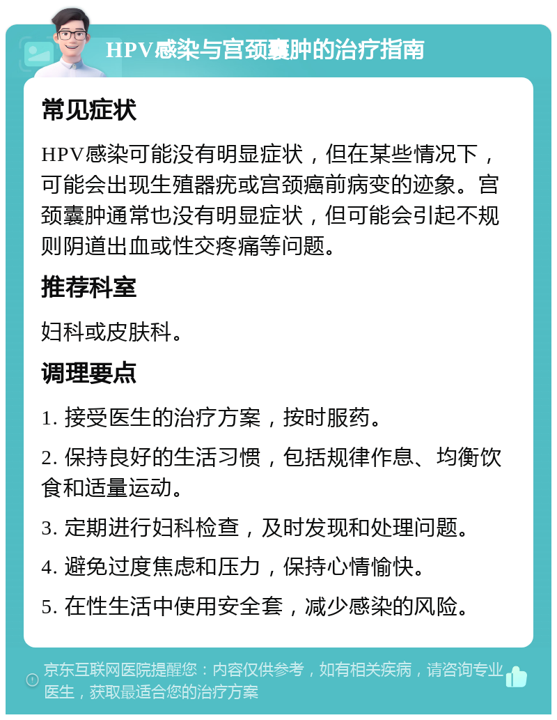 HPV感染与宫颈囊肿的治疗指南 常见症状 HPV感染可能没有明显症状，但在某些情况下，可能会出现生殖器疣或宫颈癌前病变的迹象。宫颈囊肿通常也没有明显症状，但可能会引起不规则阴道出血或性交疼痛等问题。 推荐科室 妇科或皮肤科。 调理要点 1. 接受医生的治疗方案，按时服药。 2. 保持良好的生活习惯，包括规律作息、均衡饮食和适量运动。 3. 定期进行妇科检查，及时发现和处理问题。 4. 避免过度焦虑和压力，保持心情愉快。 5. 在性生活中使用安全套，减少感染的风险。