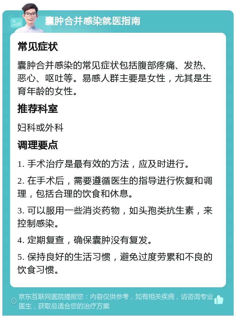 囊肿合并感染就医指南 常见症状 囊肿合并感染的常见症状包括腹部疼痛、发热、恶心、呕吐等。易感人群主要是女性，尤其是生育年龄的女性。 推荐科室 妇科或外科 调理要点 1. 手术治疗是最有效的方法，应及时进行。 2. 在手术后，需要遵循医生的指导进行恢复和调理，包括合理的饮食和休息。 3. 可以服用一些消炎药物，如头孢类抗生素，来控制感染。 4. 定期复查，确保囊肿没有复发。 5. 保持良好的生活习惯，避免过度劳累和不良的饮食习惯。