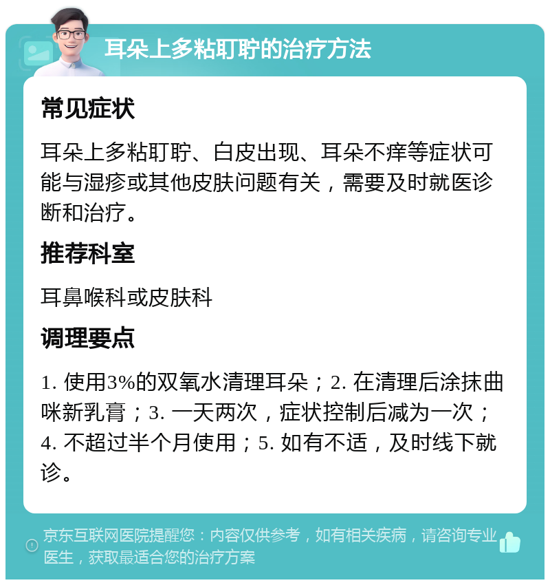 耳朵上多粘耵聍的治疗方法 常见症状 耳朵上多粘耵聍、白皮出现、耳朵不痒等症状可能与湿疹或其他皮肤问题有关，需要及时就医诊断和治疗。 推荐科室 耳鼻喉科或皮肤科 调理要点 1. 使用3%的双氧水清理耳朵；2. 在清理后涂抹曲咪新乳膏；3. 一天两次，症状控制后减为一次；4. 不超过半个月使用；5. 如有不适，及时线下就诊。