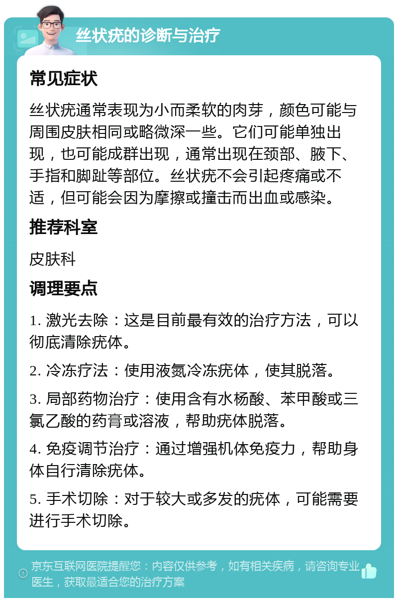 丝状疣的诊断与治疗 常见症状 丝状疣通常表现为小而柔软的肉芽，颜色可能与周围皮肤相同或略微深一些。它们可能单独出现，也可能成群出现，通常出现在颈部、腋下、手指和脚趾等部位。丝状疣不会引起疼痛或不适，但可能会因为摩擦或撞击而出血或感染。 推荐科室 皮肤科 调理要点 1. 激光去除：这是目前最有效的治疗方法，可以彻底清除疣体。 2. 冷冻疗法：使用液氮冷冻疣体，使其脱落。 3. 局部药物治疗：使用含有水杨酸、苯甲酸或三氯乙酸的药膏或溶液，帮助疣体脱落。 4. 免疫调节治疗：通过增强机体免疫力，帮助身体自行清除疣体。 5. 手术切除：对于较大或多发的疣体，可能需要进行手术切除。