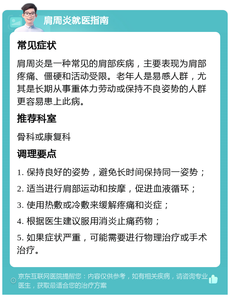 肩周炎就医指南 常见症状 肩周炎是一种常见的肩部疾病，主要表现为肩部疼痛、僵硬和活动受限。老年人是易感人群，尤其是长期从事重体力劳动或保持不良姿势的人群更容易患上此病。 推荐科室 骨科或康复科 调理要点 1. 保持良好的姿势，避免长时间保持同一姿势； 2. 适当进行肩部运动和按摩，促进血液循环； 3. 使用热敷或冷敷来缓解疼痛和炎症； 4. 根据医生建议服用消炎止痛药物； 5. 如果症状严重，可能需要进行物理治疗或手术治疗。