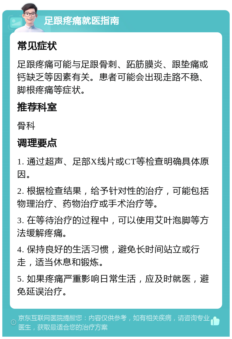 足跟疼痛就医指南 常见症状 足跟疼痛可能与足跟骨刺、跖筋膜炎、跟垫痛或钙缺乏等因素有关。患者可能会出现走路不稳、脚根疼痛等症状。 推荐科室 骨科 调理要点 1. 通过超声、足部X线片或CT等检查明确具体原因。 2. 根据检查结果，给予针对性的治疗，可能包括物理治疗、药物治疗或手术治疗等。 3. 在等待治疗的过程中，可以使用艾叶泡脚等方法缓解疼痛。 4. 保持良好的生活习惯，避免长时间站立或行走，适当休息和锻炼。 5. 如果疼痛严重影响日常生活，应及时就医，避免延误治疗。