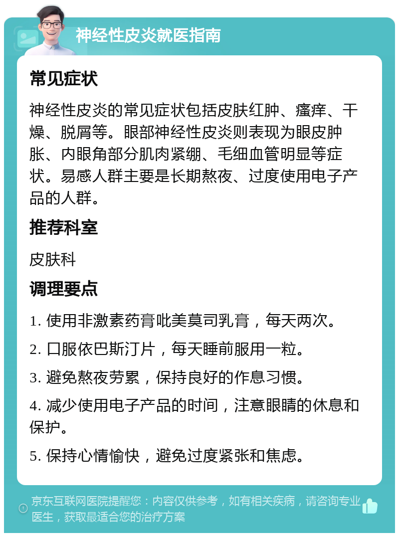 神经性皮炎就医指南 常见症状 神经性皮炎的常见症状包括皮肤红肿、瘙痒、干燥、脱屑等。眼部神经性皮炎则表现为眼皮肿胀、内眼角部分肌肉紧绷、毛细血管明显等症状。易感人群主要是长期熬夜、过度使用电子产品的人群。 推荐科室 皮肤科 调理要点 1. 使用非激素药膏吡美莫司乳膏，每天两次。 2. 口服依巴斯汀片，每天睡前服用一粒。 3. 避免熬夜劳累，保持良好的作息习惯。 4. 减少使用电子产品的时间，注意眼睛的休息和保护。 5. 保持心情愉快，避免过度紧张和焦虑。