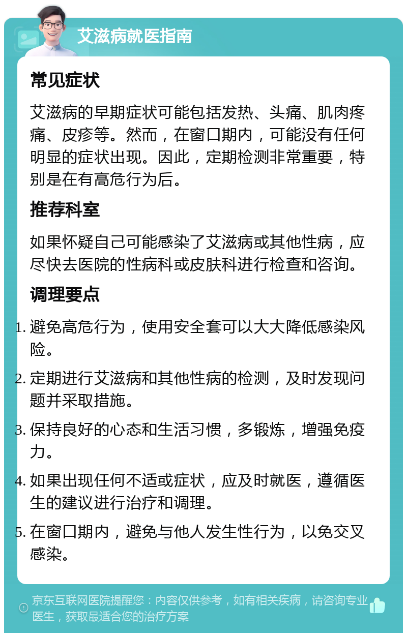 艾滋病就医指南 常见症状 艾滋病的早期症状可能包括发热、头痛、肌肉疼痛、皮疹等。然而，在窗口期内，可能没有任何明显的症状出现。因此，定期检测非常重要，特别是在有高危行为后。 推荐科室 如果怀疑自己可能感染了艾滋病或其他性病，应尽快去医院的性病科或皮肤科进行检查和咨询。 调理要点 避免高危行为，使用安全套可以大大降低感染风险。 定期进行艾滋病和其他性病的检测，及时发现问题并采取措施。 保持良好的心态和生活习惯，多锻炼，增强免疫力。 如果出现任何不适或症状，应及时就医，遵循医生的建议进行治疗和调理。 在窗口期内，避免与他人发生性行为，以免交叉感染。