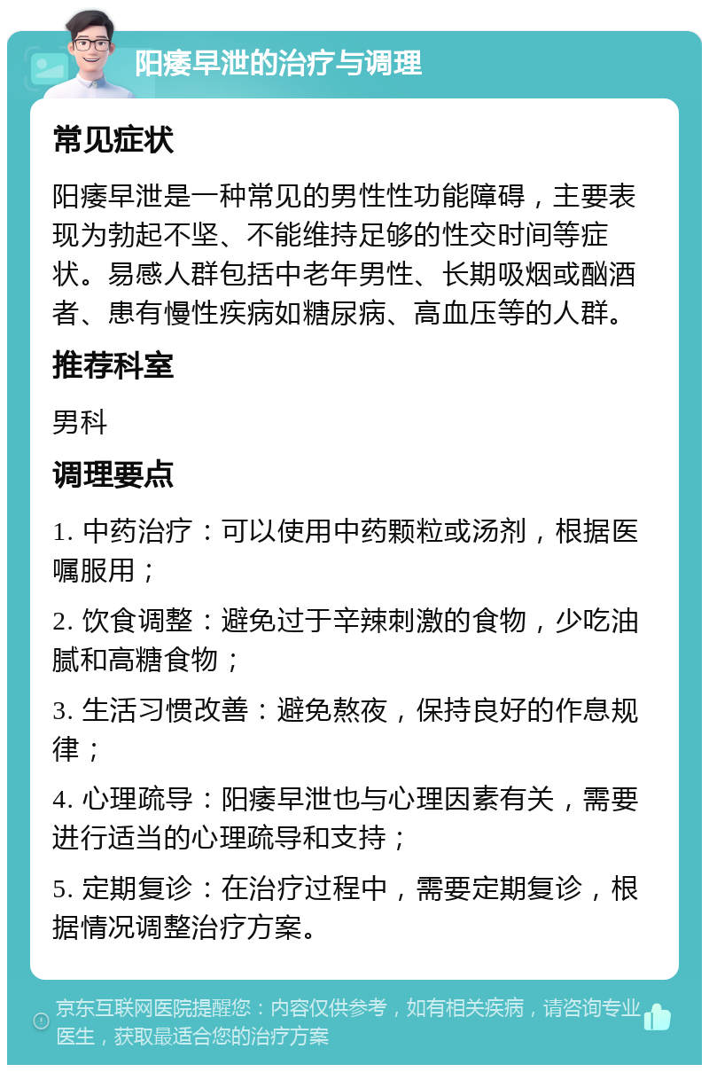 阳痿早泄的治疗与调理 常见症状 阳痿早泄是一种常见的男性性功能障碍，主要表现为勃起不坚、不能维持足够的性交时间等症状。易感人群包括中老年男性、长期吸烟或酗酒者、患有慢性疾病如糖尿病、高血压等的人群。 推荐科室 男科 调理要点 1. 中药治疗：可以使用中药颗粒或汤剂，根据医嘱服用； 2. 饮食调整：避免过于辛辣刺激的食物，少吃油腻和高糖食物； 3. 生活习惯改善：避免熬夜，保持良好的作息规律； 4. 心理疏导：阳痿早泄也与心理因素有关，需要进行适当的心理疏导和支持； 5. 定期复诊：在治疗过程中，需要定期复诊，根据情况调整治疗方案。