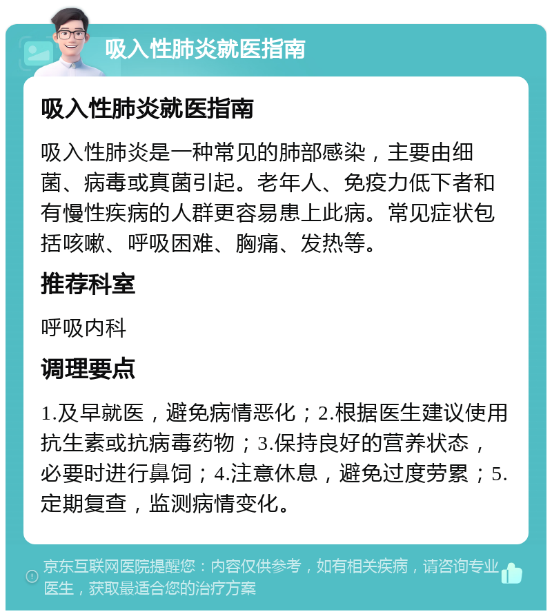 吸入性肺炎就医指南 吸入性肺炎就医指南 吸入性肺炎是一种常见的肺部感染，主要由细菌、病毒或真菌引起。老年人、免疫力低下者和有慢性疾病的人群更容易患上此病。常见症状包括咳嗽、呼吸困难、胸痛、发热等。 推荐科室 呼吸内科 调理要点 1.及早就医，避免病情恶化；2.根据医生建议使用抗生素或抗病毒药物；3.保持良好的营养状态，必要时进行鼻饲；4.注意休息，避免过度劳累；5.定期复查，监测病情变化。