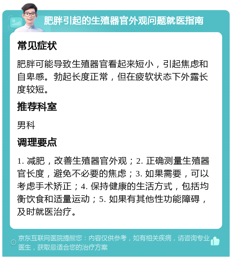 肥胖引起的生殖器官外观问题就医指南 常见症状 肥胖可能导致生殖器官看起来短小，引起焦虑和自卑感。勃起长度正常，但在疲软状态下外露长度较短。 推荐科室 男科 调理要点 1. 减肥，改善生殖器官外观；2. 正确测量生殖器官长度，避免不必要的焦虑；3. 如果需要，可以考虑手术矫正；4. 保持健康的生活方式，包括均衡饮食和适量运动；5. 如果有其他性功能障碍，及时就医治疗。