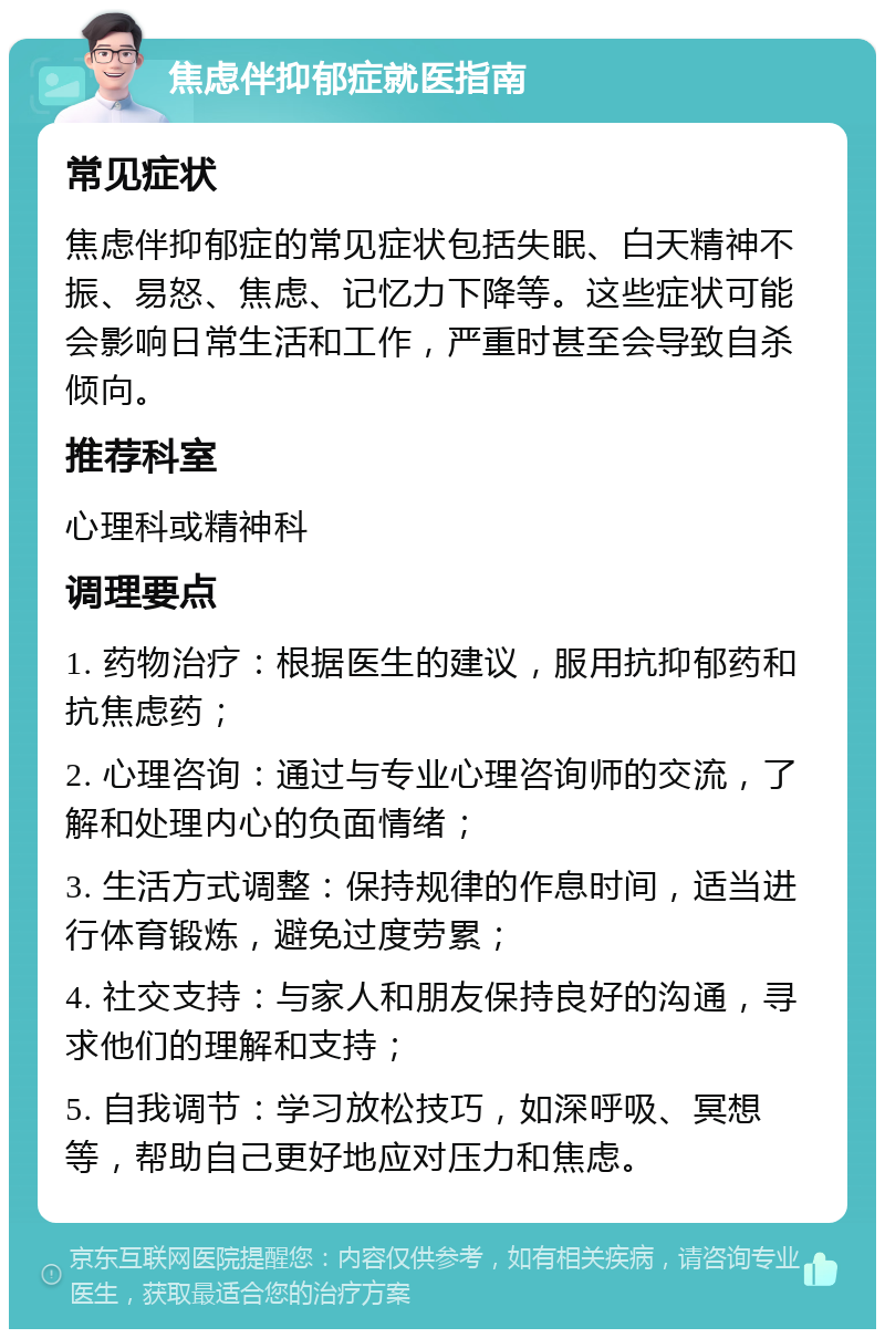 焦虑伴抑郁症就医指南 常见症状 焦虑伴抑郁症的常见症状包括失眠、白天精神不振、易怒、焦虑、记忆力下降等。这些症状可能会影响日常生活和工作，严重时甚至会导致自杀倾向。 推荐科室 心理科或精神科 调理要点 1. 药物治疗：根据医生的建议，服用抗抑郁药和抗焦虑药； 2. 心理咨询：通过与专业心理咨询师的交流，了解和处理内心的负面情绪； 3. 生活方式调整：保持规律的作息时间，适当进行体育锻炼，避免过度劳累； 4. 社交支持：与家人和朋友保持良好的沟通，寻求他们的理解和支持； 5. 自我调节：学习放松技巧，如深呼吸、冥想等，帮助自己更好地应对压力和焦虑。