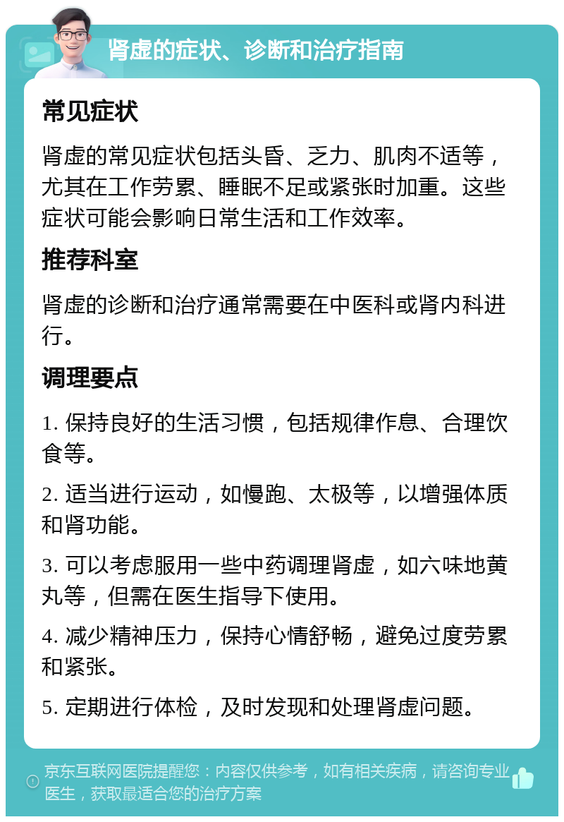 肾虚的症状、诊断和治疗指南 常见症状 肾虚的常见症状包括头昏、乏力、肌肉不适等，尤其在工作劳累、睡眠不足或紧张时加重。这些症状可能会影响日常生活和工作效率。 推荐科室 肾虚的诊断和治疗通常需要在中医科或肾内科进行。 调理要点 1. 保持良好的生活习惯，包括规律作息、合理饮食等。 2. 适当进行运动，如慢跑、太极等，以增强体质和肾功能。 3. 可以考虑服用一些中药调理肾虚，如六味地黄丸等，但需在医生指导下使用。 4. 减少精神压力，保持心情舒畅，避免过度劳累和紧张。 5. 定期进行体检，及时发现和处理肾虚问题。