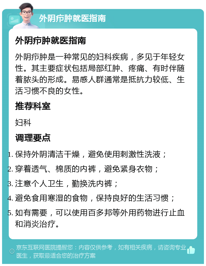 外阴疖肿就医指南 外阴疖肿就医指南 外阴疖肿是一种常见的妇科疾病，多见于年轻女性。其主要症状包括局部红肿、疼痛、有时伴随着脓头的形成。易感人群通常是抵抗力较低、生活习惯不良的女性。 推荐科室 妇科 调理要点 保持外阴清洁干燥，避免使用刺激性洗液； 穿着透气、棉质的内裤，避免紧身衣物； 注意个人卫生，勤换洗内裤； 避免食用寒湿的食物，保持良好的生活习惯； 如有需要，可以使用百多邦等外用药物进行止血和消炎治疗。