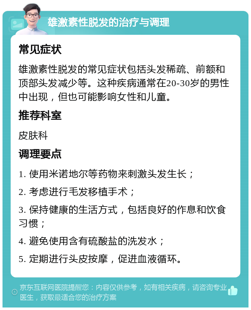 雄激素性脱发的治疗与调理 常见症状 雄激素性脱发的常见症状包括头发稀疏、前额和顶部头发减少等。这种疾病通常在20-30岁的男性中出现，但也可能影响女性和儿童。 推荐科室 皮肤科 调理要点 1. 使用米诺地尔等药物来刺激头发生长； 2. 考虑进行毛发移植手术； 3. 保持健康的生活方式，包括良好的作息和饮食习惯； 4. 避免使用含有硫酸盐的洗发水； 5. 定期进行头皮按摩，促进血液循环。