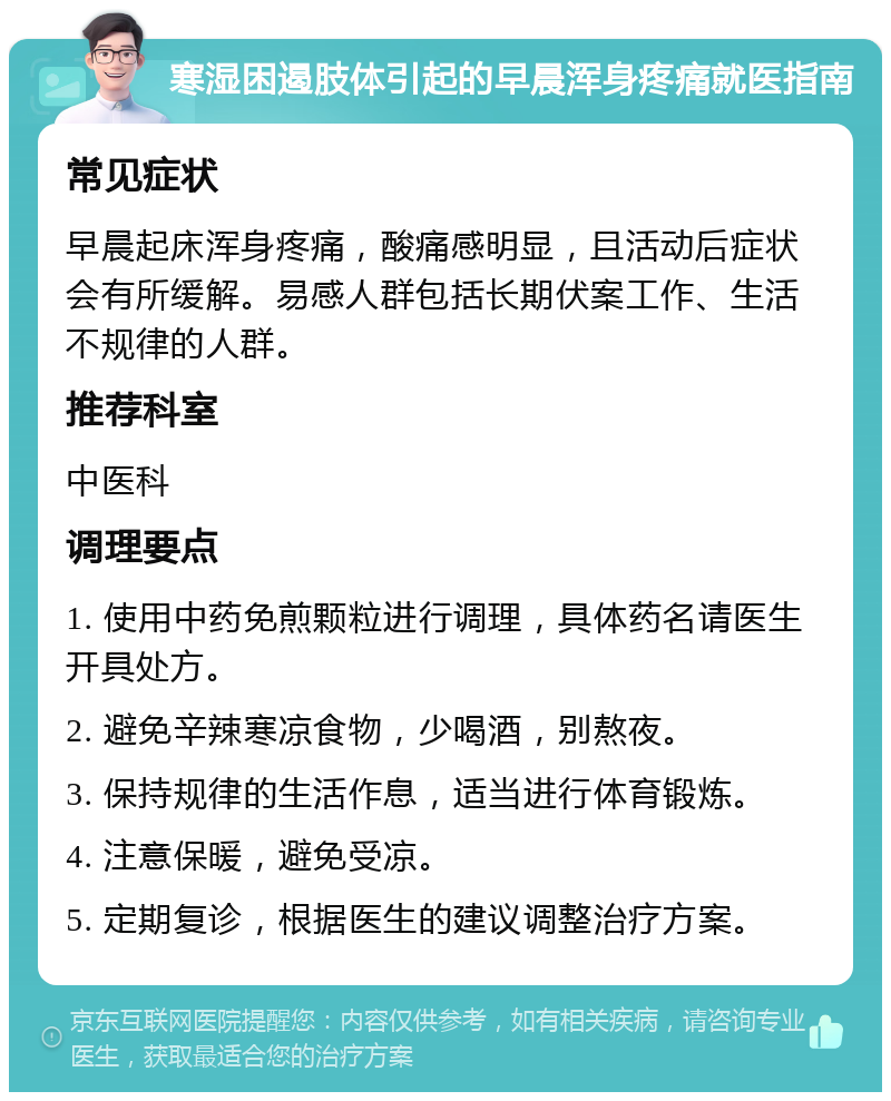 寒湿困遏肢体引起的早晨浑身疼痛就医指南 常见症状 早晨起床浑身疼痛，酸痛感明显，且活动后症状会有所缓解。易感人群包括长期伏案工作、生活不规律的人群。 推荐科室 中医科 调理要点 1. 使用中药免煎颗粒进行调理，具体药名请医生开具处方。 2. 避免辛辣寒凉食物，少喝酒，别熬夜。 3. 保持规律的生活作息，适当进行体育锻炼。 4. 注意保暖，避免受凉。 5. 定期复诊，根据医生的建议调整治疗方案。