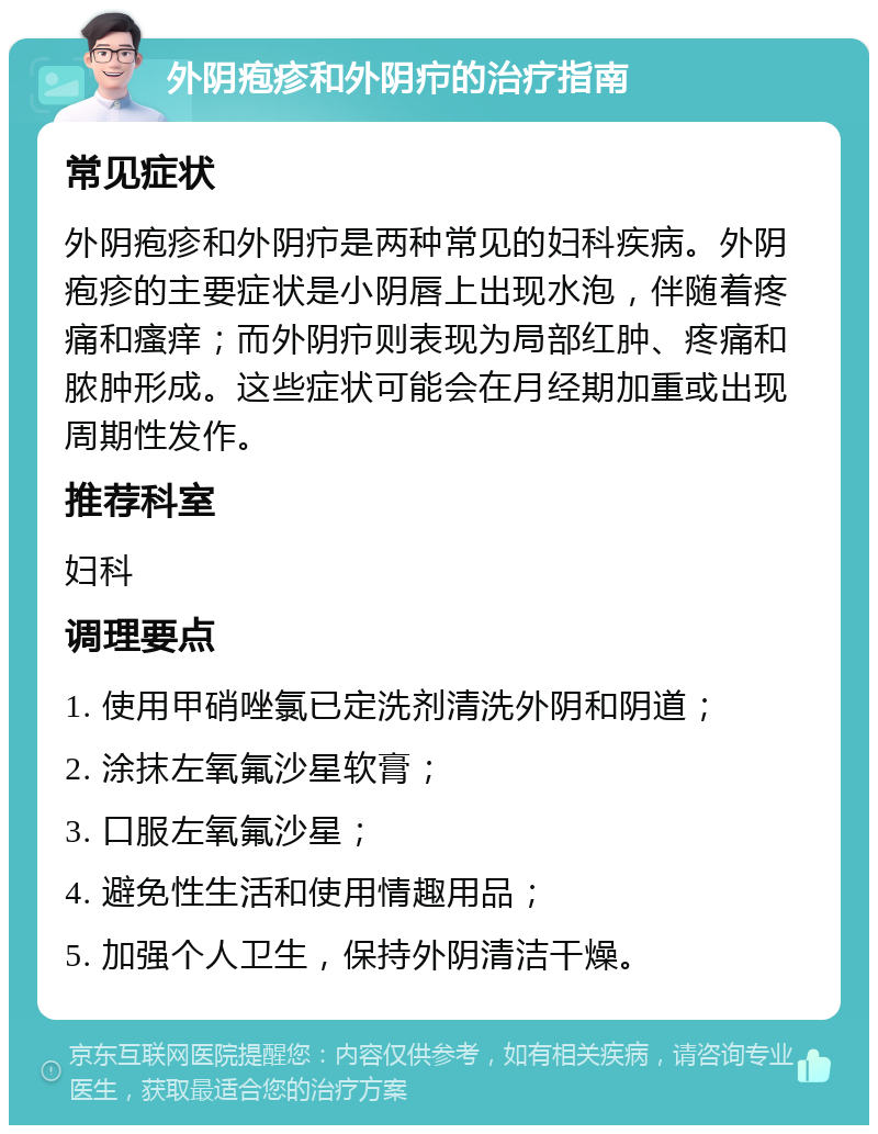 外阴疱疹和外阴疖的治疗指南 常见症状 外阴疱疹和外阴疖是两种常见的妇科疾病。外阴疱疹的主要症状是小阴唇上出现水泡，伴随着疼痛和瘙痒；而外阴疖则表现为局部红肿、疼痛和脓肿形成。这些症状可能会在月经期加重或出现周期性发作。 推荐科室 妇科 调理要点 1. 使用甲硝唑氯已定洗剂清洗外阴和阴道； 2. 涂抹左氧氟沙星软膏； 3. 口服左氧氟沙星； 4. 避免性生活和使用情趣用品； 5. 加强个人卫生，保持外阴清洁干燥。