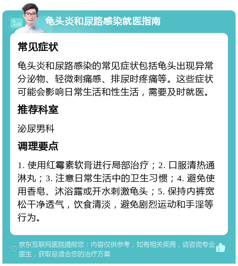 龟头炎和尿路感染就医指南 常见症状 龟头炎和尿路感染的常见症状包括龟头出现异常分泌物、轻微刺痛感、排尿时疼痛等。这些症状可能会影响日常生活和性生活，需要及时就医。 推荐科室 泌尿男科 调理要点 1. 使用红霉素软膏进行局部治疗；2. 口服清热通淋丸；3. 注意日常生活中的卫生习惯；4. 避免使用香皂、沐浴露或开水刺激龟头；5. 保持内裤宽松干净透气，饮食清淡，避免剧烈运动和手淫等行为。