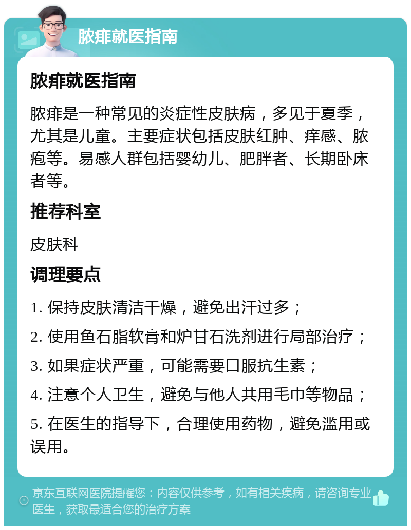 脓痱就医指南 脓痱就医指南 脓痱是一种常见的炎症性皮肤病，多见于夏季，尤其是儿童。主要症状包括皮肤红肿、痒感、脓疱等。易感人群包括婴幼儿、肥胖者、长期卧床者等。 推荐科室 皮肤科 调理要点 1. 保持皮肤清洁干燥，避免出汗过多； 2. 使用鱼石脂软膏和炉甘石洗剂进行局部治疗； 3. 如果症状严重，可能需要口服抗生素； 4. 注意个人卫生，避免与他人共用毛巾等物品； 5. 在医生的指导下，合理使用药物，避免滥用或误用。