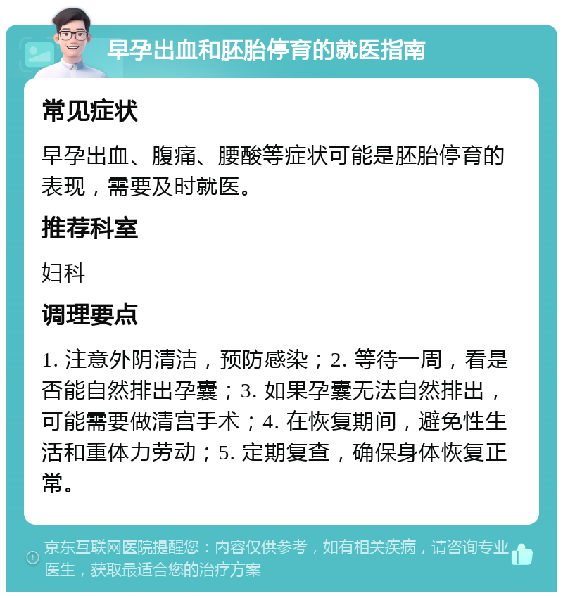 早孕出血和胚胎停育的就医指南 常见症状 早孕出血、腹痛、腰酸等症状可能是胚胎停育的表现，需要及时就医。 推荐科室 妇科 调理要点 1. 注意外阴清洁，预防感染；2. 等待一周，看是否能自然排出孕囊；3. 如果孕囊无法自然排出，可能需要做清宫手术；4. 在恢复期间，避免性生活和重体力劳动；5. 定期复查，确保身体恢复正常。