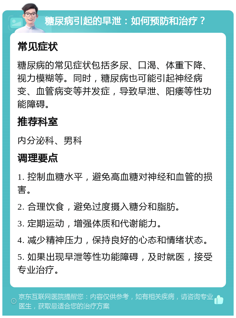 糖尿病引起的早泄：如何预防和治疗？ 常见症状 糖尿病的常见症状包括多尿、口渴、体重下降、视力模糊等。同时，糖尿病也可能引起神经病变、血管病变等并发症，导致早泄、阳痿等性功能障碍。 推荐科室 内分泌科、男科 调理要点 1. 控制血糖水平，避免高血糖对神经和血管的损害。 2. 合理饮食，避免过度摄入糖分和脂肪。 3. 定期运动，增强体质和代谢能力。 4. 减少精神压力，保持良好的心态和情绪状态。 5. 如果出现早泄等性功能障碍，及时就医，接受专业治疗。