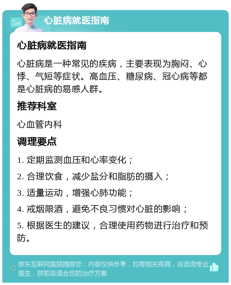 心脏病就医指南 心脏病就医指南 心脏病是一种常见的疾病，主要表现为胸闷、心悸、气短等症状。高血压、糖尿病、冠心病等都是心脏病的易感人群。 推荐科室 心血管内科 调理要点 1. 定期监测血压和心率变化； 2. 合理饮食，减少盐分和脂肪的摄入； 3. 适量运动，增强心肺功能； 4. 戒烟限酒，避免不良习惯对心脏的影响； 5. 根据医生的建议，合理使用药物进行治疗和预防。