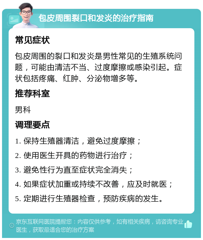 包皮周围裂口和发炎的治疗指南 常见症状 包皮周围的裂口和发炎是男性常见的生殖系统问题，可能由清洁不当、过度摩擦或感染引起。症状包括疼痛、红肿、分泌物增多等。 推荐科室 男科 调理要点 1. 保持生殖器清洁，避免过度摩擦； 2. 使用医生开具的药物进行治疗； 3. 避免性行为直至症状完全消失； 4. 如果症状加重或持续不改善，应及时就医； 5. 定期进行生殖器检查，预防疾病的发生。