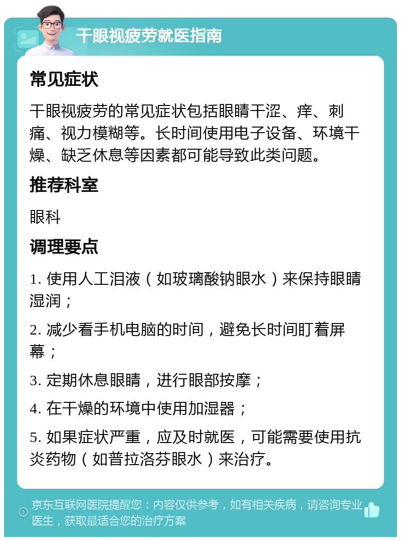 干眼视疲劳就医指南 常见症状 干眼视疲劳的常见症状包括眼睛干涩、痒、刺痛、视力模糊等。长时间使用电子设备、环境干燥、缺乏休息等因素都可能导致此类问题。 推荐科室 眼科 调理要点 1. 使用人工泪液（如玻璃酸钠眼水）来保持眼睛湿润； 2. 减少看手机电脑的时间，避免长时间盯着屏幕； 3. 定期休息眼睛，进行眼部按摩； 4. 在干燥的环境中使用加湿器； 5. 如果症状严重，应及时就医，可能需要使用抗炎药物（如普拉洛芬眼水）来治疗。